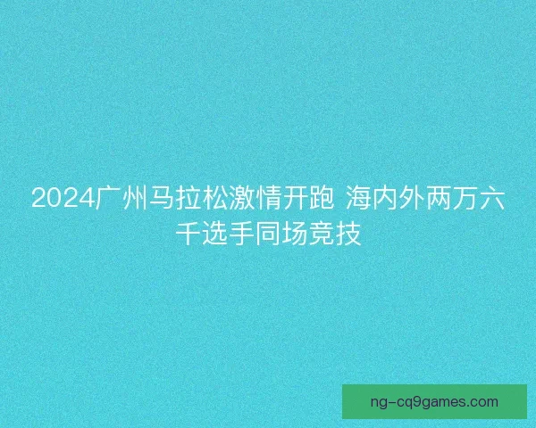 2024广州马拉松激情开跑 海内外两万六千选手同场竞技